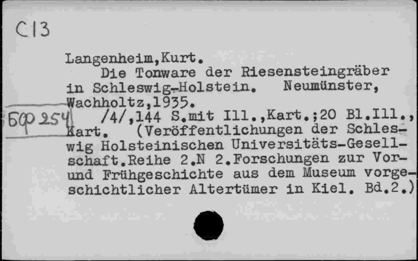 ﻿CIS
Langenheim, Kurt.
Die Tonware der Riesensteingräber in Schleswigs-Holstein. Neumünster,
——-----Wachholt z, 1935.
/4/, 144 S.mit Ill.,Kart. ; 20 Bl. Ill., JL. Hart. (Veröffentlichungen der Schleswig Holsteinischen Universitäts-Gesellschaft. Reihe 2.N 2.Forschungen zur Vor-und Frühgeschichte aus dem Museum vorgeschichtlicher Altertümer in Kiel. Bd.2.)